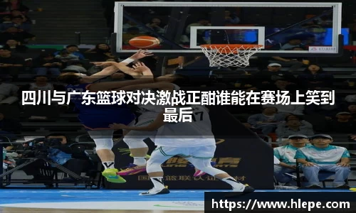 四川与广东篮球对决激战正酣谁能在赛场上笑到最后