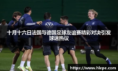十月十六日法国与德国足球友谊赛精彩对决引发球迷热议