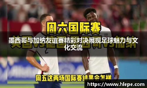 墨西哥与加纳友谊赛精彩对决展现足球魅力与文化交流
