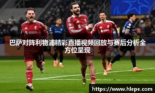 巴萨对阵利物浦精彩直播视频回放与赛后分析全方位呈现